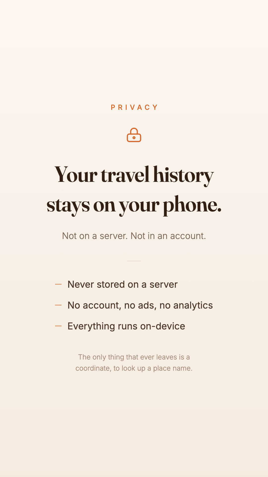 Your travel history stays on your phone. Not on a server. Not in an account. The only thing that ever leaves is a coordinate, to look up a place name.